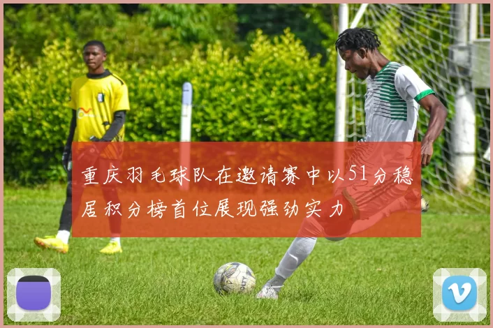 重庆羽毛球队在邀请赛中以51分稳居积分榜首位展现强劲实力