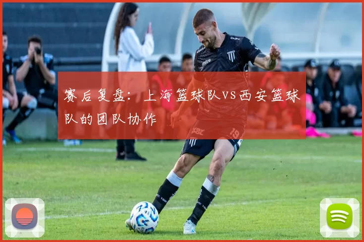 赛后复盘：上海篮球队vs西安篮球队的团队协作