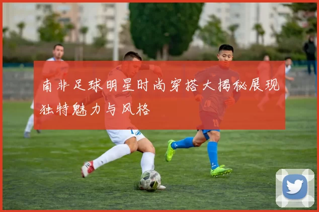 南非足球明星时尚穿搭大揭秘展现独特魅力与风格
