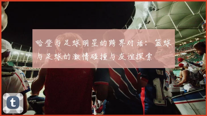 哈登与足球明星的跨界对话：篮球与足球的激情碰撞与友谊探索