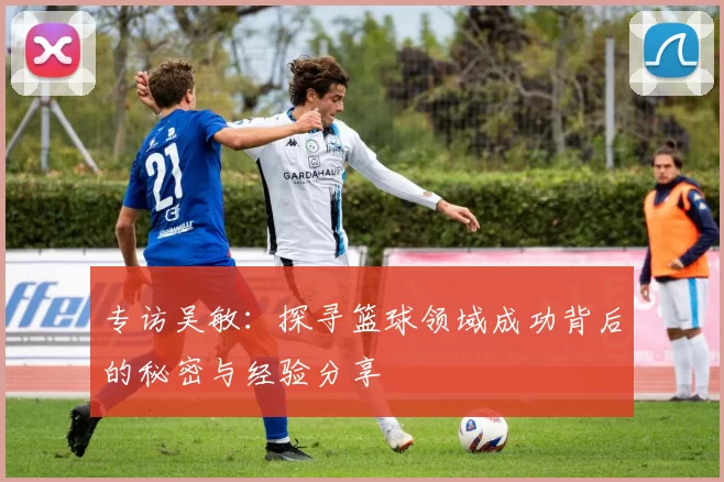 专访吴敏：探寻篮球领域成功背后的秘密与经验分享