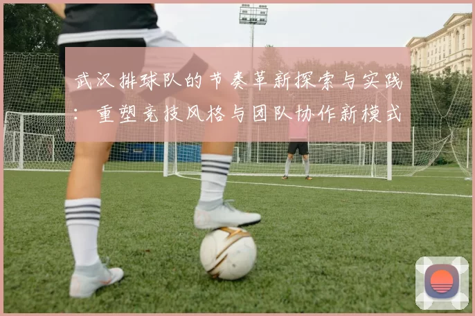 武汉排球队的节奏革新探索与实践：重塑竞技风格与团队协作新模式